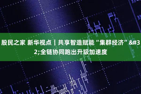 股民之家 新华视点|共享智造赋能“集群经济” 全链协同跑出升级加速度