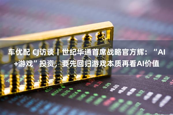 车优配 CJ访谈丨世纪华通首席战略官方辉：“AI+游戏”投资，要先回归游戏本质再看AI价值