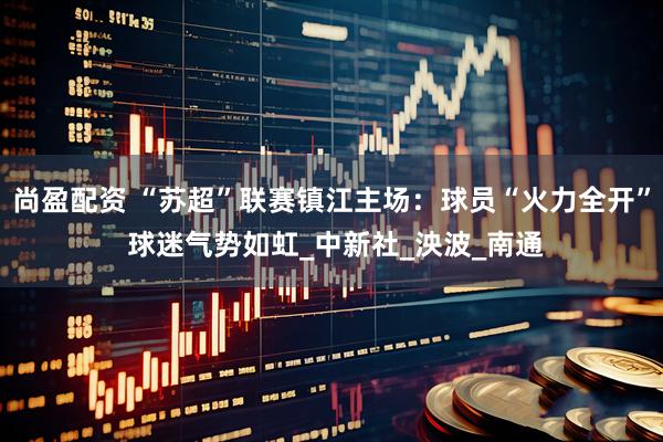 尚盈配资 “苏超”联赛镇江主场：球员“火力全开” 球迷气势如虹_中新社_泱波_南通