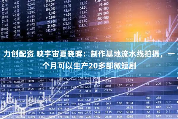 力创配资 映宇宙夏晓晖：制作基地流水线拍摄，一个月可以生产20多部微短剧