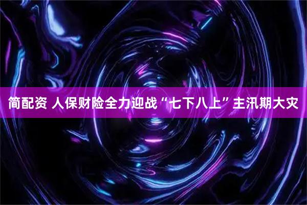 简配资 人保财险全力迎战“七下八上”主汛期大灾