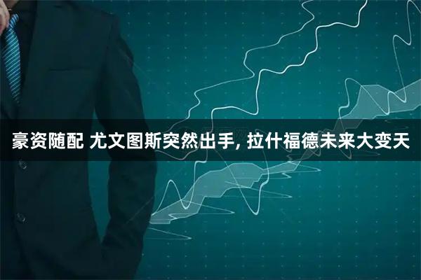 豪资随配 尤文图斯突然出手, 拉什福德未来大变天