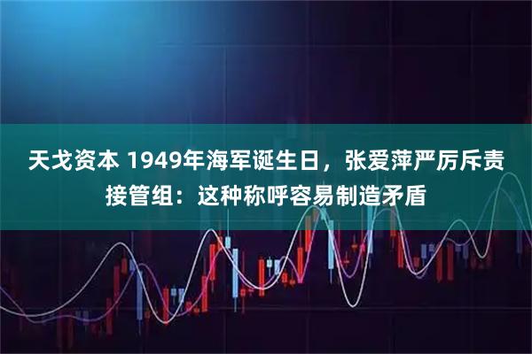 天戈资本 1949年海军诞生日，张爱萍严厉斥责接管组：这种称呼容易制造矛盾