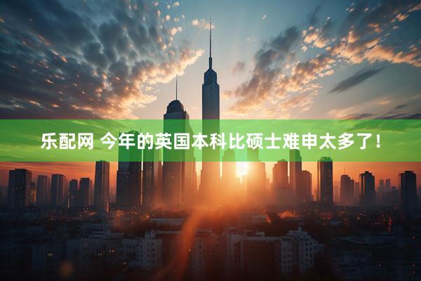 乐配网 今年的英国本科比硕士难申太多了！