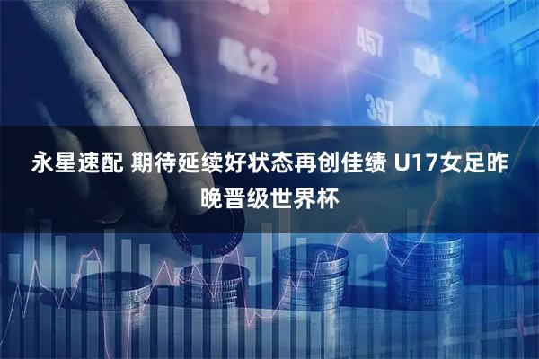 永星速配 期待延续好状态再创佳绩 U17女足昨晚晋级世界杯