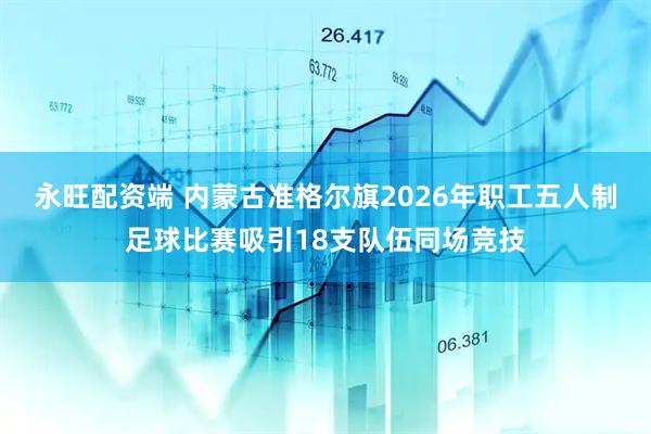 永旺配资端 内蒙古准格尔旗2026年职工五人制足球比赛吸引18支队伍同场竞技