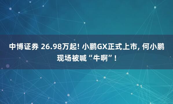 中博证券 26.98万起! 小鹏GX正式上市, 何小鹏现场被喊“牛啊”!