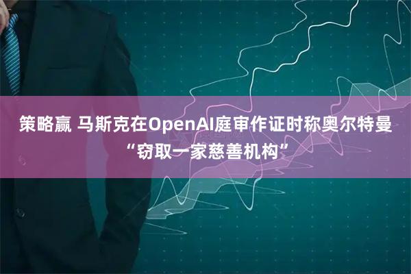 策略赢 马斯克在OpenAI庭审作证时称奥尔特曼“窃取一家慈善机构”