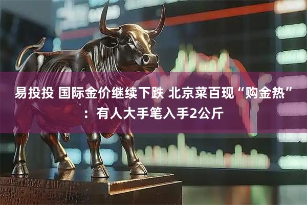 易投投 国际金价继续下跌 北京菜百现“购金热”：有人大手笔入手2公斤