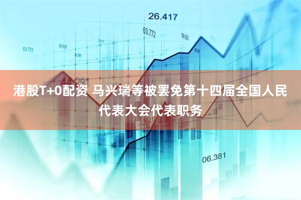 港股T+0配资 马兴瑞等被罢免第十四届全国人民代表大会代表职务