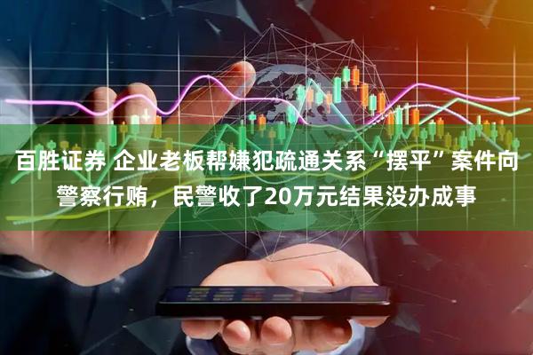 百胜证券 企业老板帮嫌犯疏通关系“摆平”案件向警察行贿，民警收了20万元结果没办成事