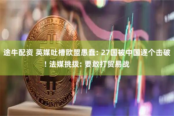 途牛配资 英媒吐槽欧盟愚蠢: 27国被中国逐个击破! 法媒挑拨: 要敢打贸易战