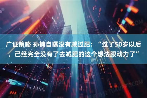 广证策略 孙楠自曝没有减过肥：“过了50岁以后，已经完全没有了去减肥的这个想法跟动力了”