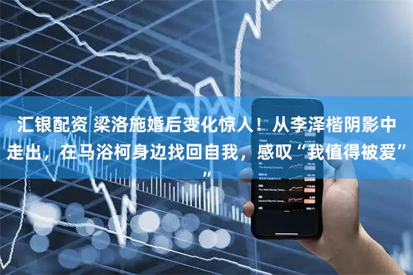 汇银配资 梁洛施婚后变化惊人！从李泽楷阴影中走出，在马浴柯身边找回自我，感叹“我值得被爱”