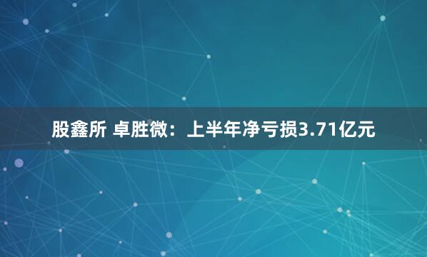 股鑫所 卓胜微：上半年净亏损3.71亿元