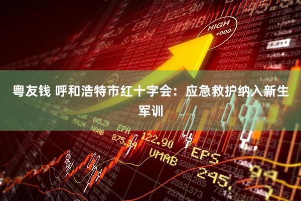 粤友钱 呼和浩特市红十字会：应急救护纳入新生军训